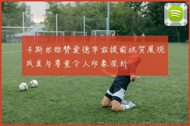 卡斯尔称赞爱德华兹提前祝贺展现风度与尊重令人印象深刻