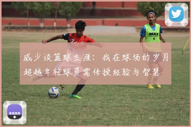 威少谈篮球生涯：我在球场的岁月超越年轻球员需传授经验与智慧