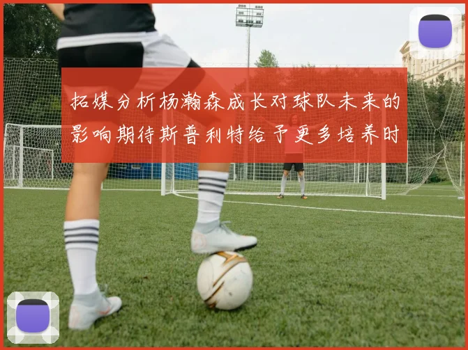 拓媒分析杨瀚森成长对球队未来的影响期待斯普利特给予更多培养时间