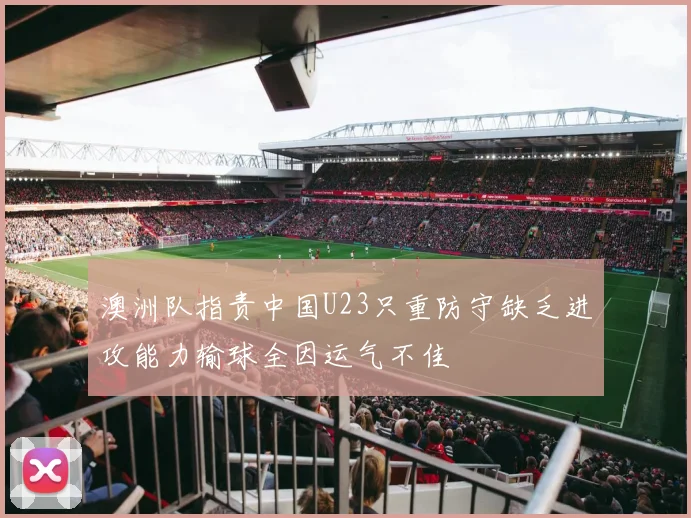 澳洲队指责中国U23只重防守缺乏进攻能力输球全因运气不佳