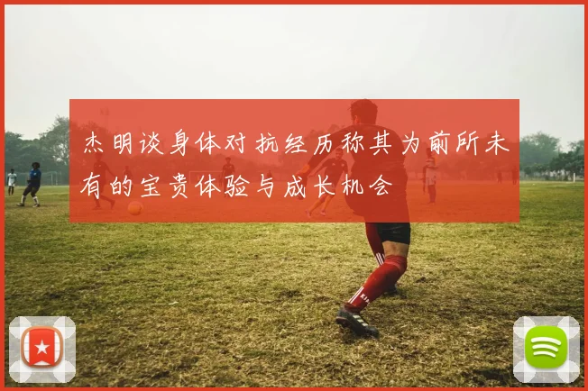 杰明谈身体对抗经历称其为前所未有的宝贵体验与成长机会
