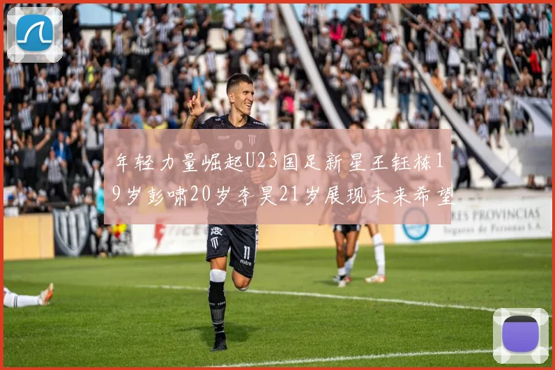 年轻力量崛起U23国足新星王钰栋19岁彭啸20岁李昊21岁展现未来希望