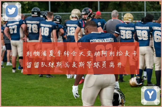 利物浦夏季转会大变动阿利松麦卡留留队琼斯戈麦斯等球员离开