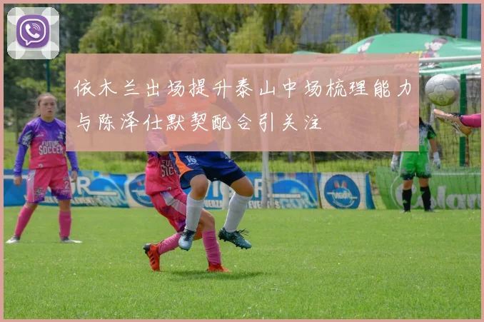 依木兰出场提升泰山中场梳理能力与陈泽仕默契配合引关注