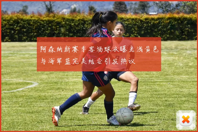 阿森纳新赛季客场球衣曝光浅黄色与海军蓝完美结合引发热议