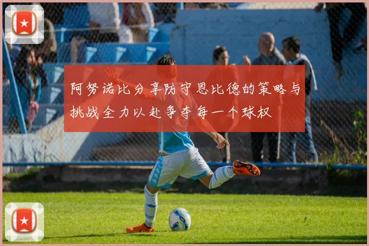 阿努诺比分享防守恩比德的策略与挑战全力以赴争夺每一个球权