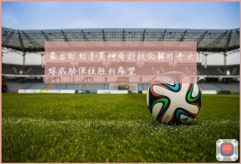 最后时刻李昊神奇扑救化解对手头球威胁保住胜利希望