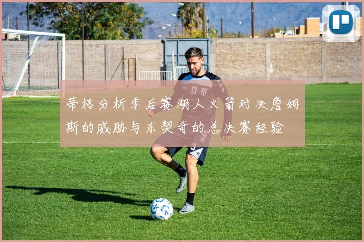 蒂格分析季后赛湖人火箭对决詹姆斯的威胁与东契奇的总决赛经验